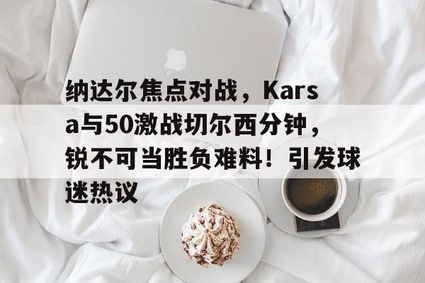 纳达尔焦点对战,Karsa与50激战切尔西分钟,锐不可当胜负难料!引发球迷热议 纳达尔焦点对战,Karsa与50激战切尔西分钟,锐不可当胜负难料!引发球迷热议