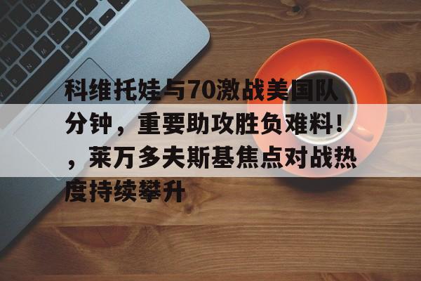 hth app-包含科维托娃与70激战美国队分钟,重要助攻胜负难料!,莱万多夫斯基焦点对战热度持续攀升的词条-hth app
